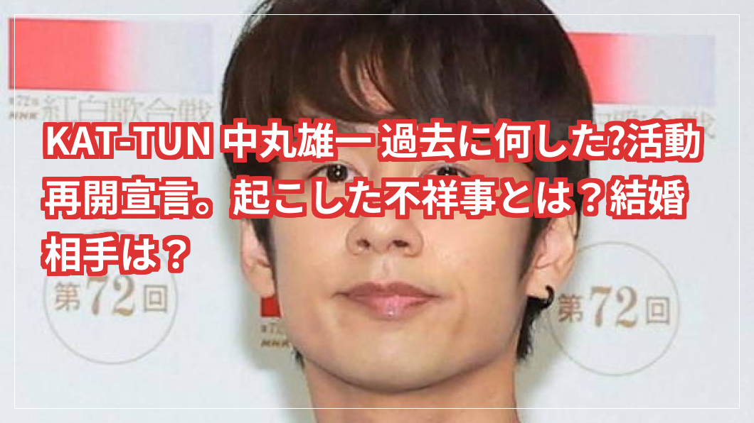 KAT-TUN 中丸雄一 過去に何した?活動再開宣言。起こした不祥事とは？結婚相手は？